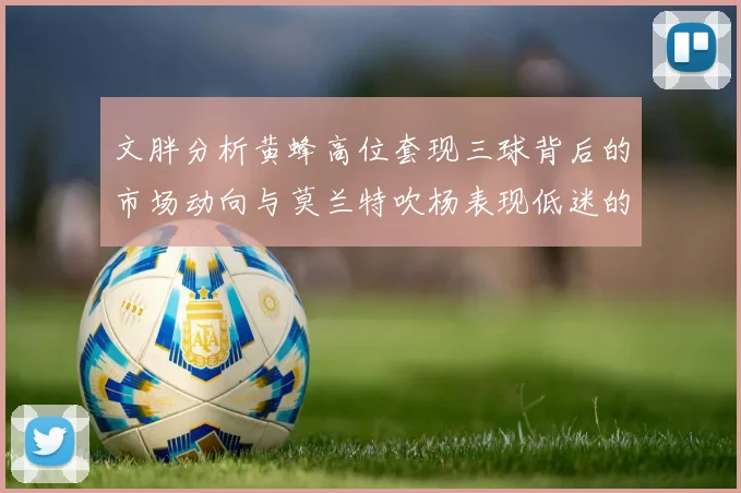 文胖分析黄蜂高位套现三球背后的市场动向与莫兰特吹杨表现低迷的影响