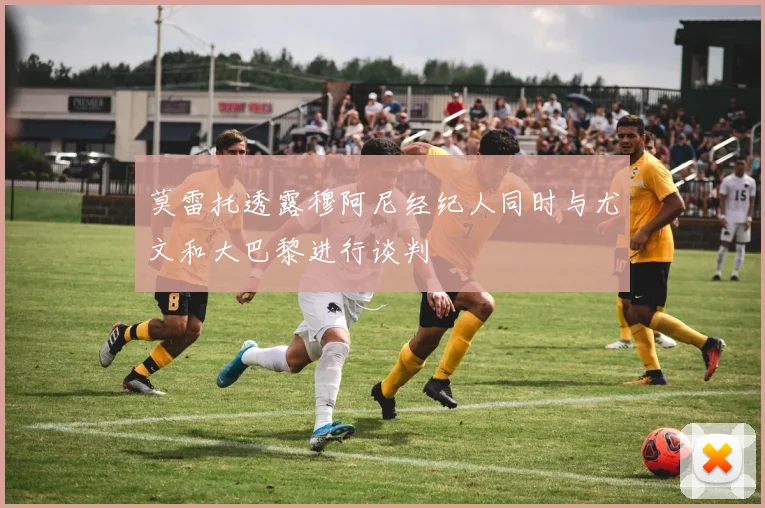 莫雷托透露穆阿尼经纪人同时与尤文和大巴黎进行谈判