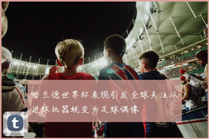 哈兰德世界杯表现引发全球关注从进球机器蜕变为足球偶像