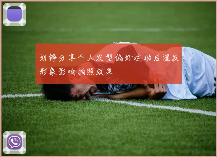 刘铮分享个人发型偏好运动后湿发形象影响拍照效果