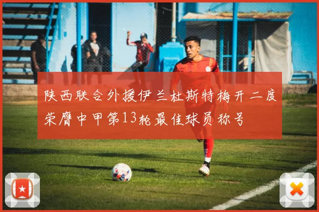陕西联合外援伊兰杜斯特梅开二度荣膺中甲第13轮最佳球员称号