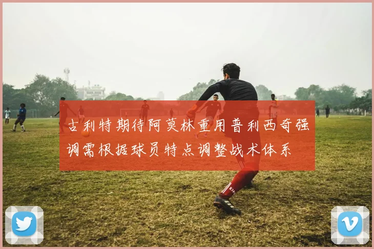 古利特期待阿莫林重用普利西奇强调需根据球员特点调整战术体系