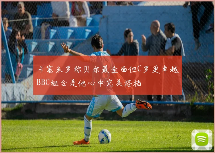 卡塞米罗称贝尔最全面但C罗更卓越BBC组合是他心中完美搭档