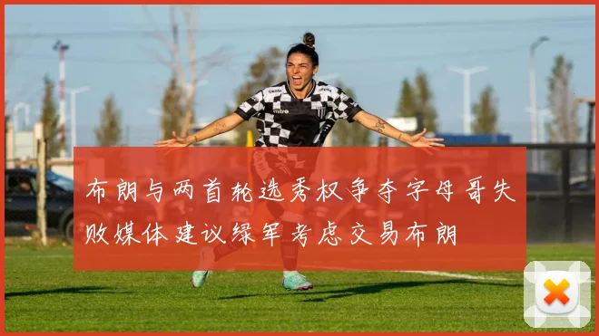布朗与两首轮选秀权争夺字母哥失败媒体建议绿军考虑交易布朗