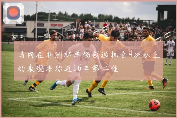 马内在非洲杯单场创造机会4次以上的表现堪称近16年第二佳