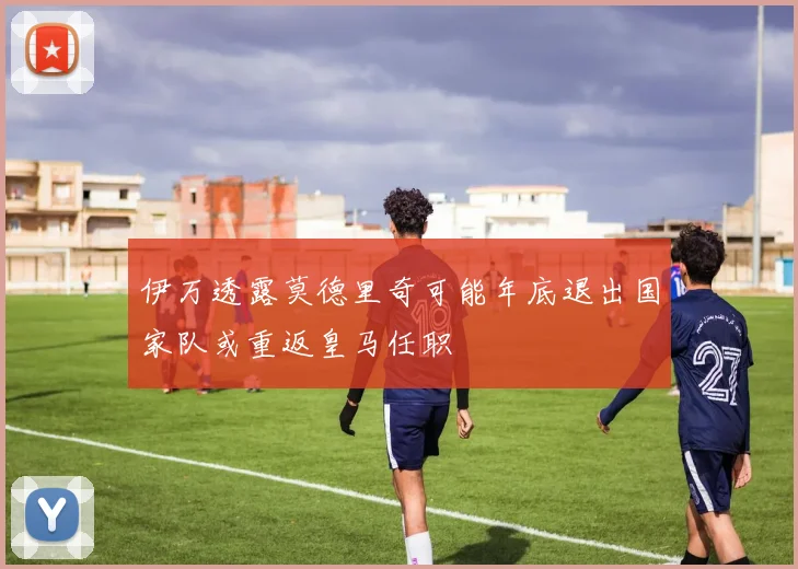 伊万透露莫德里奇可能年底退出国家队或重返皇马任职