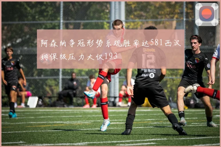 阿森纳争冠形势乐观胜率达581西汉姆保级压力大仅193