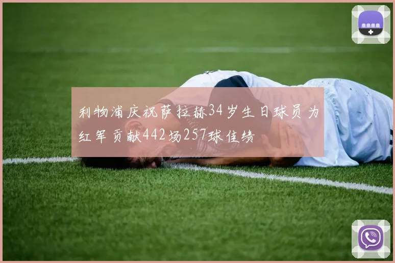 利物浦庆祝萨拉赫34岁生日球员为红军贡献442场257球佳绩