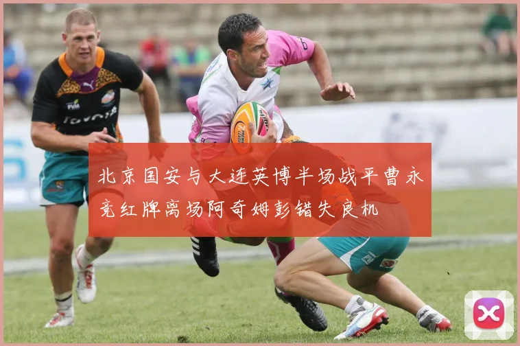 北京国安与大连英博半场战平曹永竞红牌离场阿奇姆彭错失良机