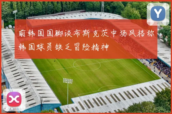 前韩国国脚谈布斯克茨中场风格称韩国球员缺乏冒险精神
