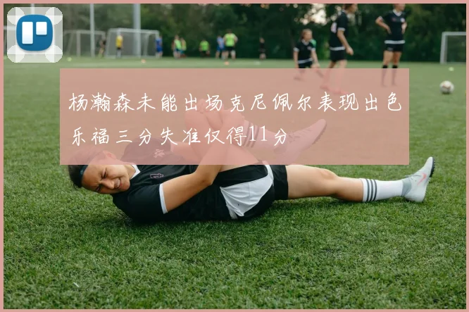 杨瀚森未能出场克尼佩尔表现出色乐福三分失准仅得11分