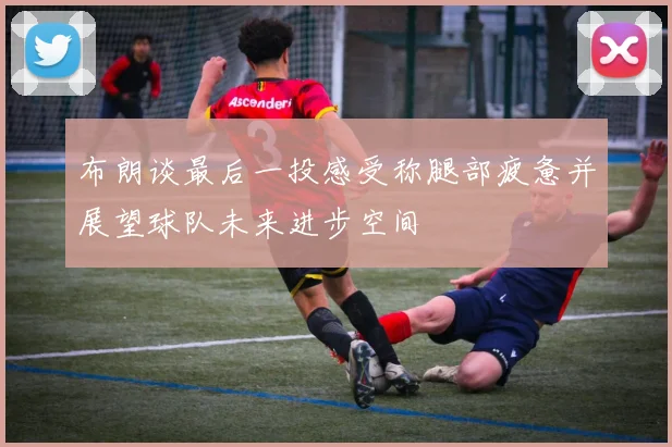 布朗谈最后一投感受称腿部疲惫并展望球队未来进步空间