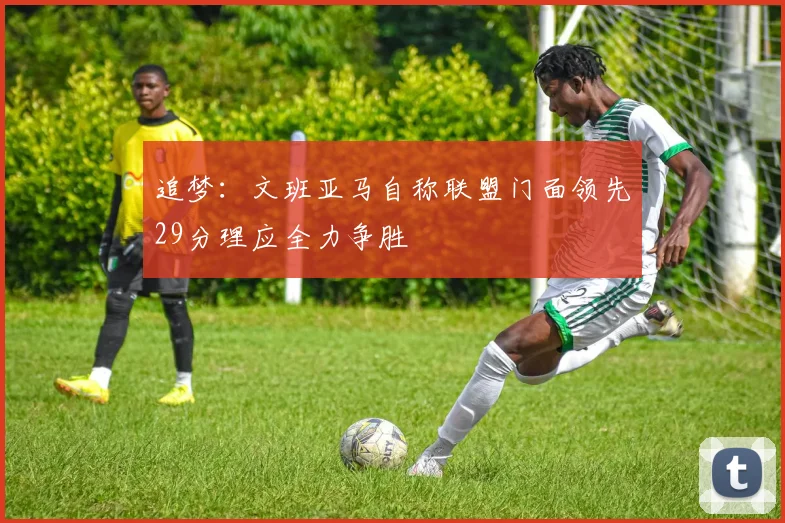 追梦：文班亚马自称联盟门面领先29分理应全力争胜