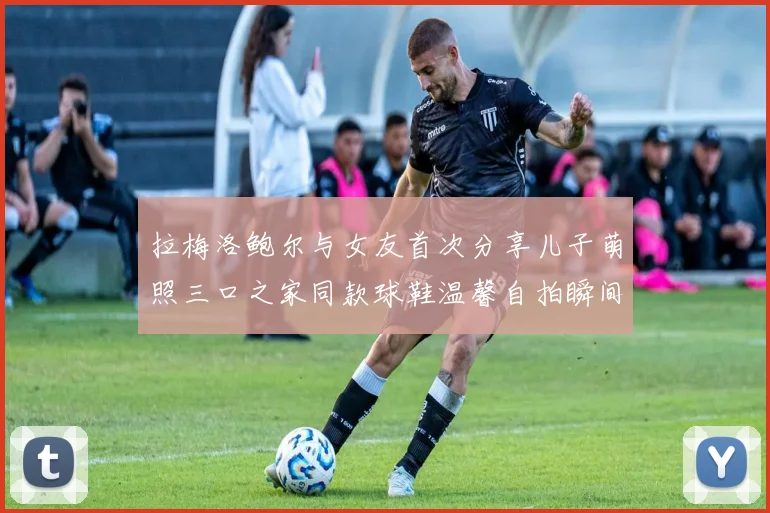 拉梅洛鲍尔与女友首次分享儿子萌照三口之家同款球鞋温馨自拍瞬间