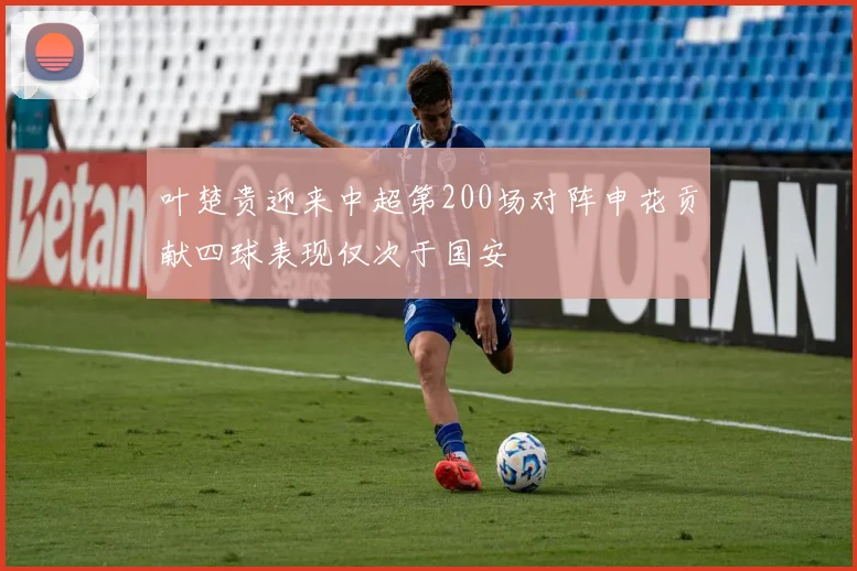 叶楚贵迎来中超第200场对阵申花贡献四球表现仅次于国安