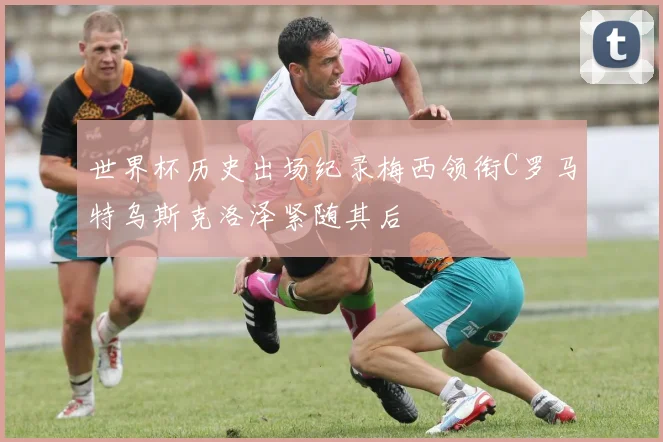 世界杯历史出场纪录梅西领衔C罗马特乌斯克洛泽紧随其后