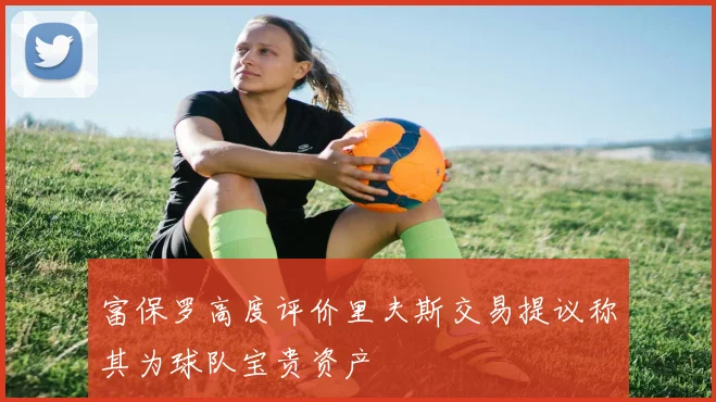 富保罗高度评价里夫斯交易提议称其为球队宝贵资产