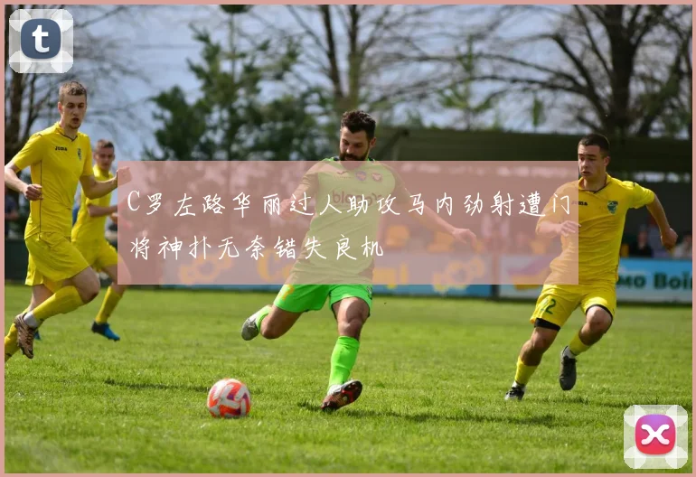 C罗左路华丽过人助攻马内劲射遭门将神扑无奈错失良机