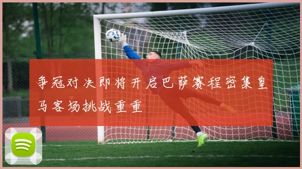 争冠对决即将开启巴萨赛程密集皇马客场挑战重重